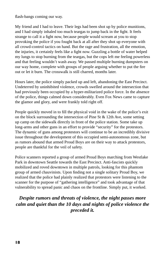 flash-bangs coming our way.  My friend and I had to leave. Their legs had been shot up by police munitons, and I had simply inhaled too much teargas to jump back inthe fight. It feels strange to call it a fight now, because people would scream at you to stop provoking the police if you fought back at al afer they shot up everyone with all rowd-control tactics on hand. But the rage and frustration, all the emotion, the injuries, it certainly feels like a fight now. Guzzling a botte of water helped my lungs o stop burning from the teargas, but the cops left me fecling powwerless and that feeling wouldn’t wash away. We passed multple burning dumpsters on our way home, complete with groups of people arguing whether to put the fire out or let it burn, The crosswalk is still charred, months later  Hours later, the police simply packed up and left, abandoning the East Precinct. Undeterred by uninhibited violence, crowds swelled around the intersection that had previously been occupied by a hyper-militarized police force. In the absence of the police, things calmed down considerably. Even Fox News came (o capture the glamor and glory, and were frankly told right off.  People quickly moved in to fill the physical void in the wake of the police’s exit on the block surrounding the intersection of Pine St & 12th Ave, some setting  up camp on the sidewalk directly in front of the police station. Some take up long-arms and other guns in an effort o provide “security” for the protesors. ‘The dynamic of guns among protestors will continue to be an incredibly divisive issue throughout the development of this occupied semi-autonomous zone, but as rumors abound that armed Proud Boys are on their way to attack protestors, people are thankful for the veil of safety.  Police scanners reported a group of armed Proud Boys marching from Westlake Park in downtown Seattle towards the East Precinct. Anti-fascists quickly mobilized and roved downtown in multiple patrols, looking for this phantom group of armed chauvinists. Upon finding not a single solitary Proud Boy, we realized that the police had plainly realized that protestors were lstening (0 the scanner for the purpose of “gathering inteligence” and took advantage o that vulnerabilty to spread panic and chaos on the fronline. Simply put, it worked.  Despite rumors and threats of violence, the night passes more calm and quiet than the 10 days and nights of police violence the preceded it. 